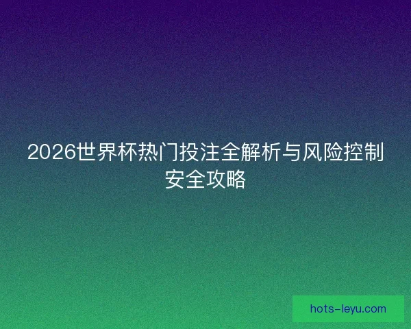 2026世界杯热门投注全解析与风险控制安全攻略
