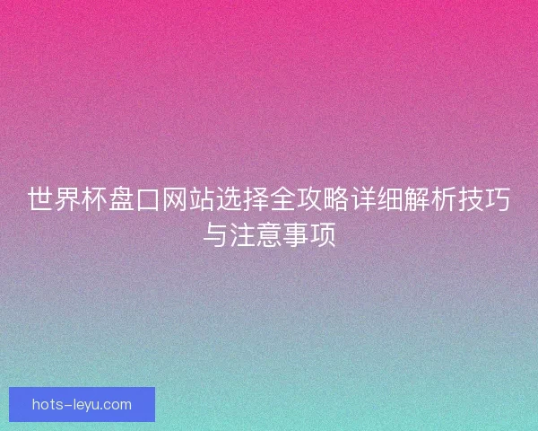 世界杯盘口网站选择全攻略详细解析技巧与注意事项 世界杯盘口网站选择全攻略详细解析技巧与注意事项