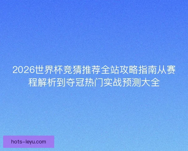 2026世界杯竞猜推荐全站攻略指南从赛程解析到夺冠热门实战预测大全