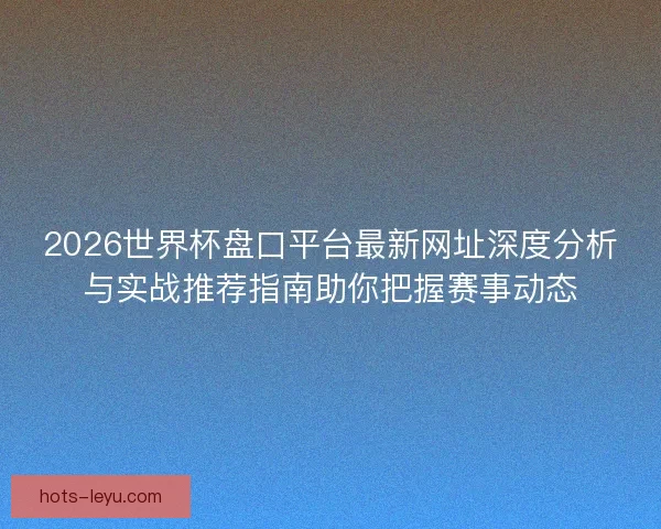 2026世界杯盘口平台最新网址深度分析与实战推荐指南助你把握赛事动态
