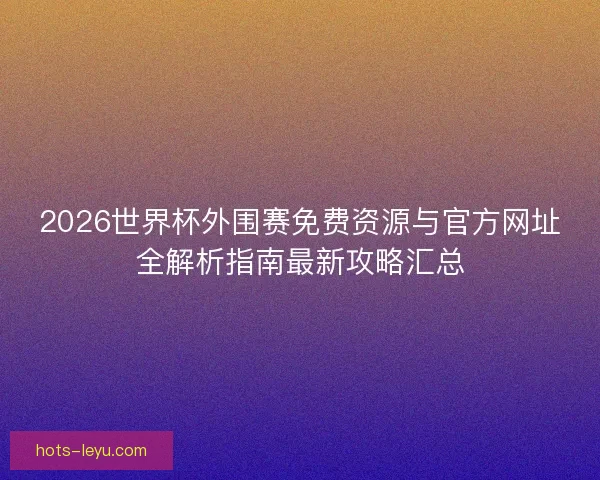 2026世界杯外围赛免费资源与官方网址全解析指南最新攻略汇总