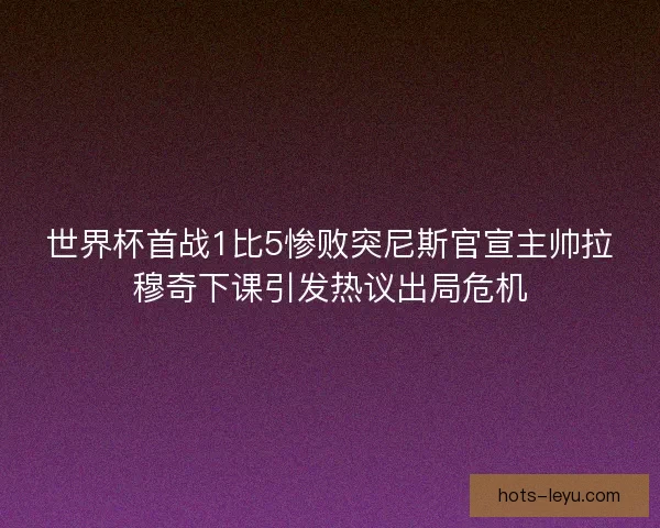 世界杯首战1比5惨败突尼斯官宣主帅拉穆奇下课引发热议出局危机