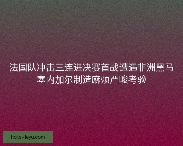 法国队冲击三连进决赛首战遭遇非洲黑马塞内加尔制造麻烦严峻考验