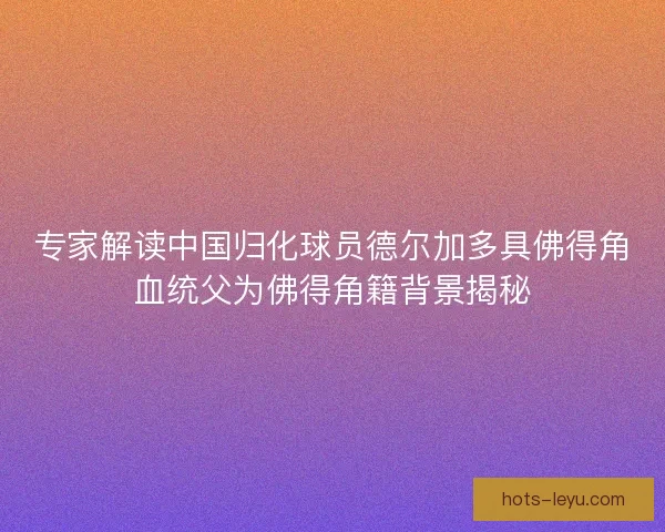 专家解读中国归化球员德尔加多具佛得角血统父为佛得角籍背景揭秘