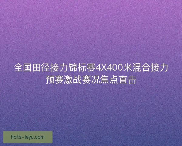 全国田径接力锦标赛4X400米混合接力预赛激战赛况焦点直击
