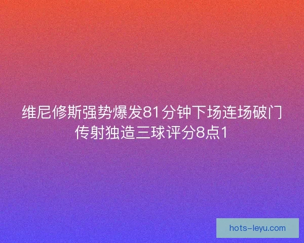 维尼修斯强势爆发81分钟下场连场破门传射独造三球评分8点1