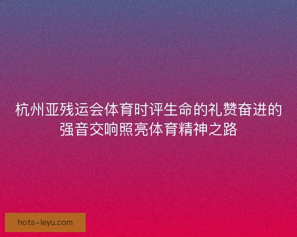 杭州亚残运会体育时评生命的礼赞奋进的强音交响照亮体育精神之路